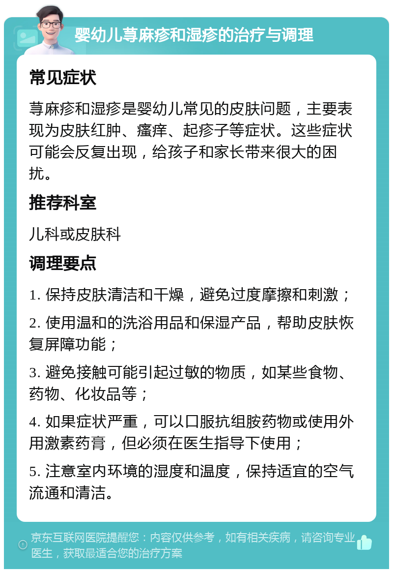 婴幼儿荨麻疹和湿疹的治疗与调理 常见症状 荨麻疹和湿疹是婴幼儿常见的皮肤问题，主要表现为皮肤红肿、瘙痒、起疹子等症状。这些症状可能会反复出现，给孩子和家长带来很大的困扰。 推荐科室 儿科或皮肤科 调理要点 1. 保持皮肤清洁和干燥，避免过度摩擦和刺激； 2. 使用温和的洗浴用品和保湿产品，帮助皮肤恢复屏障功能； 3. 避免接触可能引起过敏的物质，如某些食物、药物、化妆品等； 4. 如果症状严重，可以口服抗组胺药物或使用外用激素药膏，但必须在医生指导下使用； 5. 注意室内环境的湿度和温度，保持适宜的空气流通和清洁。