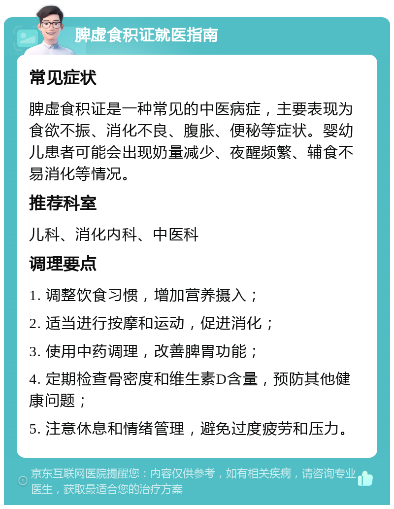 脾虚食积证就医指南 常见症状 脾虚食积证是一种常见的中医病症，主要表现为食欲不振、消化不良、腹胀、便秘等症状。婴幼儿患者可能会出现奶量减少、夜醒频繁、辅食不易消化等情况。 推荐科室 儿科、消化内科、中医科 调理要点 1. 调整饮食习惯，增加营养摄入； 2. 适当进行按摩和运动，促进消化； 3. 使用中药调理，改善脾胃功能； 4. 定期检查骨密度和维生素D含量，预防其他健康问题； 5. 注意休息和情绪管理，避免过度疲劳和压力。