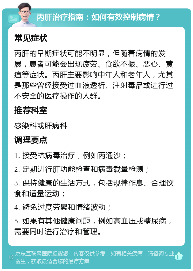 丙肝治疗指南：如何有效控制病情？ 常见症状 丙肝的早期症状可能不明显，但随着病情的发展，患者可能会出现疲劳、食欲不振、恶心、黄疸等症状。丙肝主要影响中年人和老年人，尤其是那些曾经接受过血液透析、注射毒品或进行过不安全的医疗操作的人群。 推荐科室 感染科或肝病科 调理要点 1. 接受抗病毒治疗，例如丙通沙； 2. 定期进行肝功能检查和病毒载量检测； 3. 保持健康的生活方式，包括规律作息、合理饮食和适量运动； 4. 避免过度劳累和情绪波动； 5. 如果有其他健康问题，例如高血压或糖尿病，需要同时进行治疗和管理。