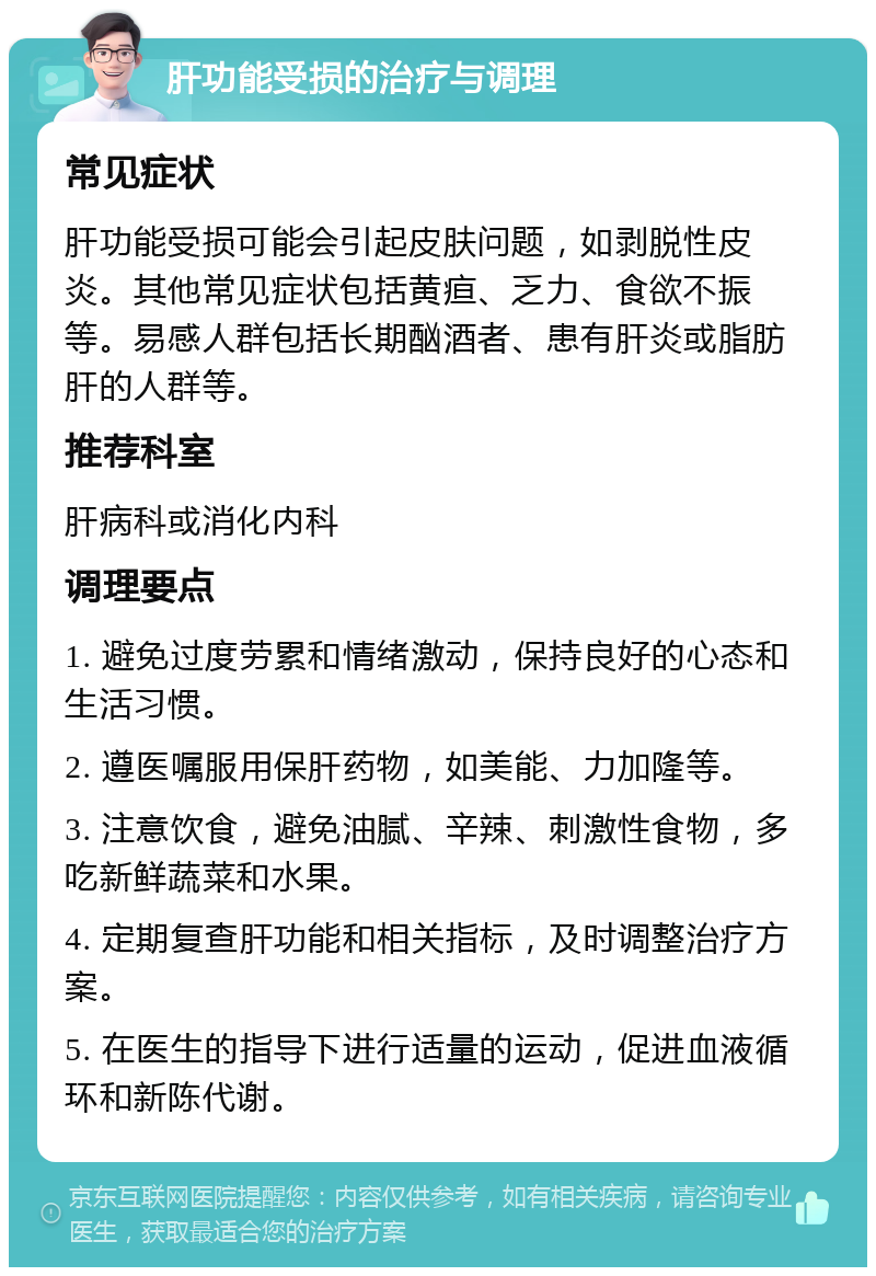 肝功能受损的治疗与调理 常见症状 肝功能受损可能会引起皮肤问题，如剥脱性皮炎。其他常见症状包括黄疸、乏力、食欲不振等。易感人群包括长期酗酒者、患有肝炎或脂肪肝的人群等。 推荐科室 肝病科或消化内科 调理要点 1. 避免过度劳累和情绪激动，保持良好的心态和生活习惯。 2. 遵医嘱服用保肝药物，如美能、力加隆等。 3. 注意饮食，避免油腻、辛辣、刺激性食物，多吃新鲜蔬菜和水果。 4. 定期复查肝功能和相关指标，及时调整治疗方案。 5. 在医生的指导下进行适量的运动，促进血液循环和新陈代谢。