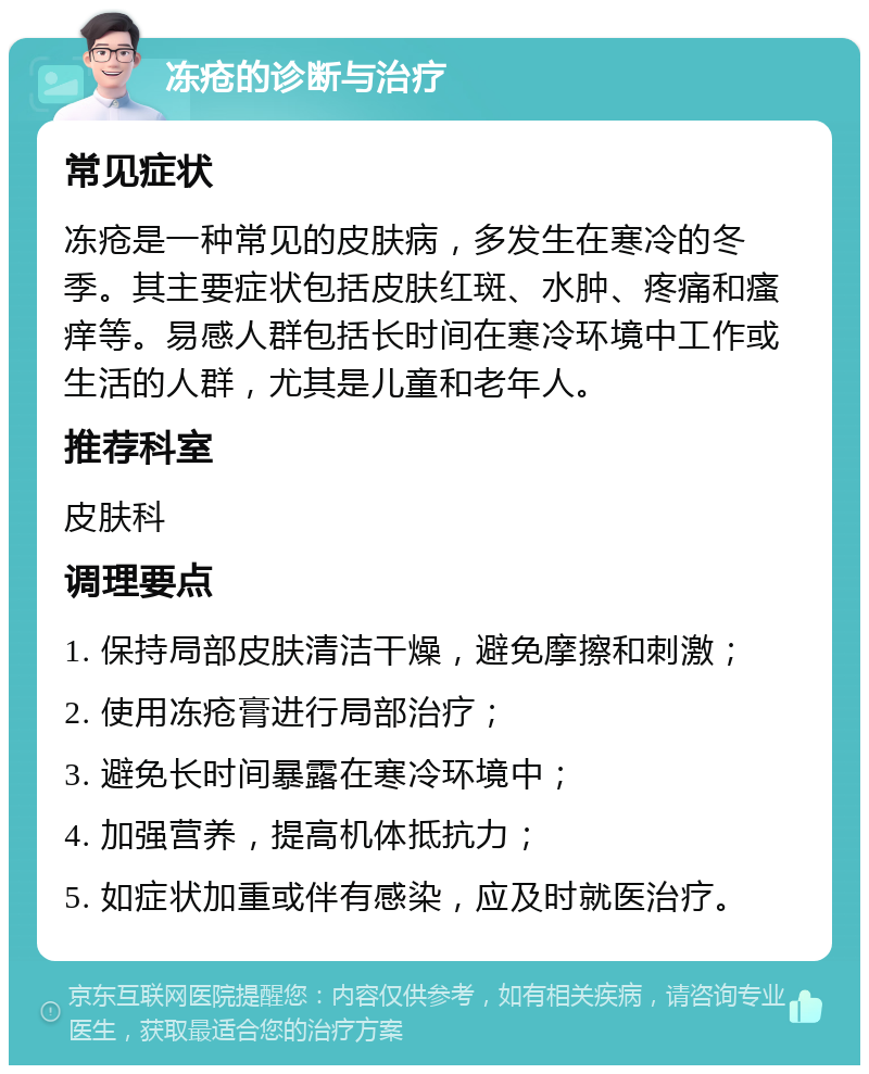 冻疮的诊断与治疗 常见症状 冻疮是一种常见的皮肤病，多发生在寒冷的冬季。其主要症状包括皮肤红斑、水肿、疼痛和瘙痒等。易感人群包括长时间在寒冷环境中工作或生活的人群，尤其是儿童和老年人。 推荐科室 皮肤科 调理要点 1. 保持局部皮肤清洁干燥，避免摩擦和刺激； 2. 使用冻疮膏进行局部治疗； 3. 避免长时间暴露在寒冷环境中； 4. 加强营养，提高机体抵抗力； 5. 如症状加重或伴有感染，应及时就医治疗。