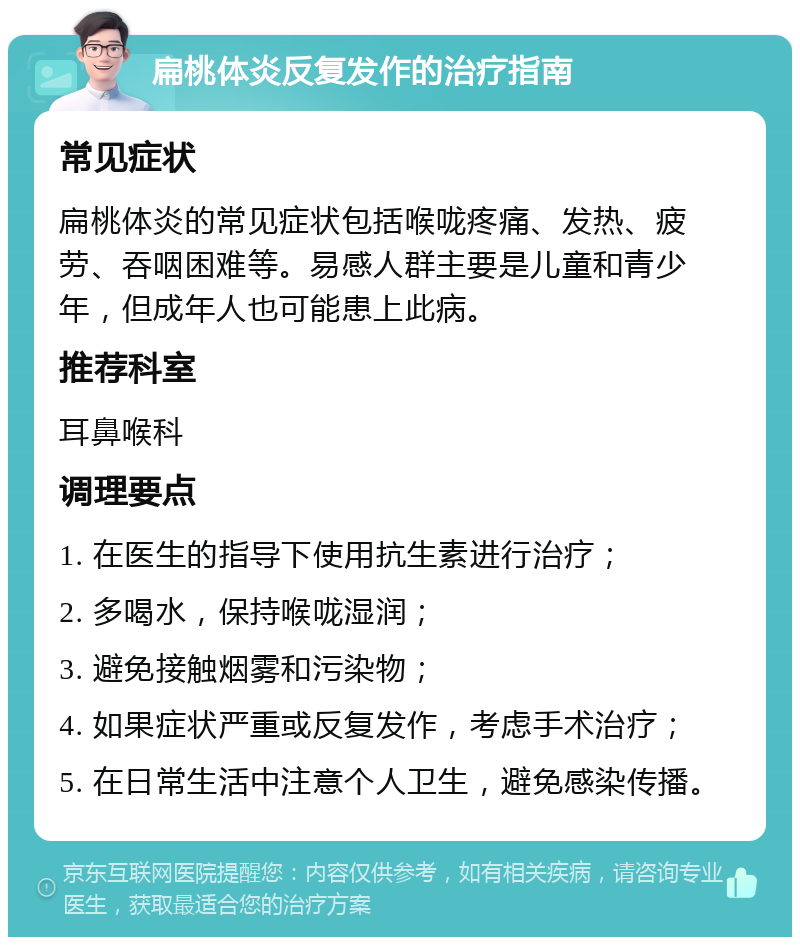 扁桃体炎反复发作的治疗指南 常见症状 扁桃体炎的常见症状包括喉咙疼痛、发热、疲劳、吞咽困难等。易感人群主要是儿童和青少年，但成年人也可能患上此病。 推荐科室 耳鼻喉科 调理要点 1. 在医生的指导下使用抗生素进行治疗； 2. 多喝水，保持喉咙湿润； 3. 避免接触烟雾和污染物； 4. 如果症状严重或反复发作，考虑手术治疗； 5. 在日常生活中注意个人卫生，避免感染传播。