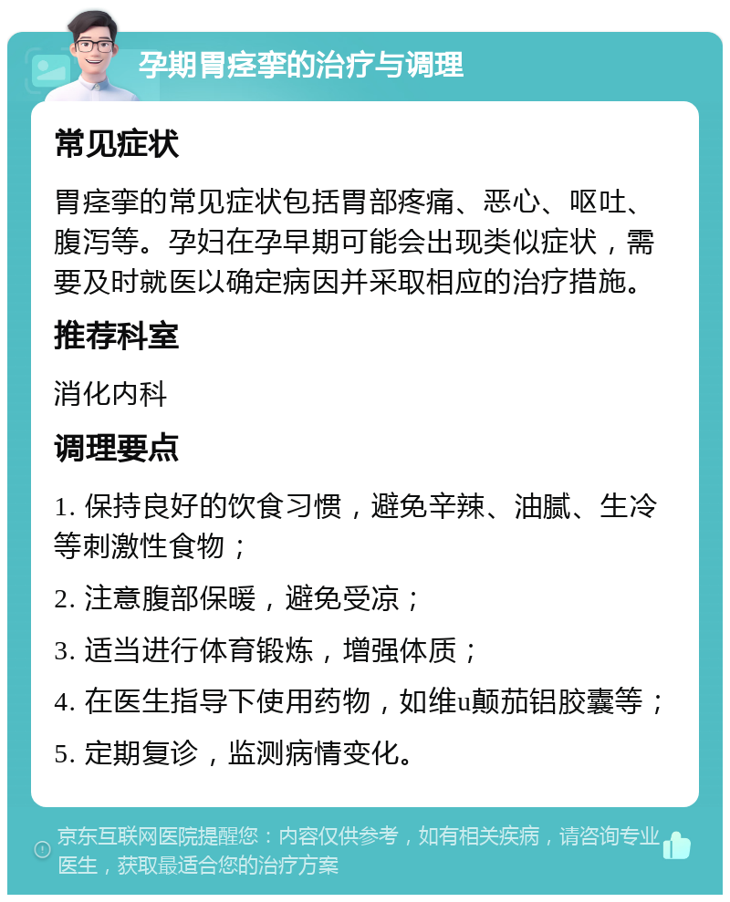 孕期胃痉挛的治疗与调理 常见症状 胃痉挛的常见症状包括胃部疼痛、恶心、呕吐、腹泻等。孕妇在孕早期可能会出现类似症状，需要及时就医以确定病因并采取相应的治疗措施。 推荐科室 消化内科 调理要点 1. 保持良好的饮食习惯，避免辛辣、油腻、生冷等刺激性食物； 2. 注意腹部保暖，避免受凉； 3. 适当进行体育锻炼，增强体质； 4. 在医生指导下使用药物，如维u颠茄铝胶囊等； 5. 定期复诊，监测病情变化。