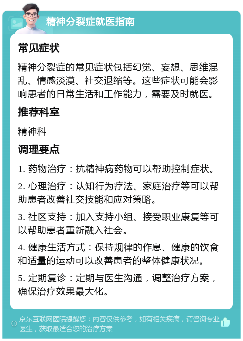 精神分裂症就医指南 常见症状 精神分裂症的常见症状包括幻觉、妄想、思维混乱、情感淡漠、社交退缩等。这些症状可能会影响患者的日常生活和工作能力，需要及时就医。 推荐科室 精神科 调理要点 1. 药物治疗：抗精神病药物可以帮助控制症状。 2. 心理治疗：认知行为疗法、家庭治疗等可以帮助患者改善社交技能和应对策略。 3. 社区支持：加入支持小组、接受职业康复等可以帮助患者重新融入社会。 4. 健康生活方式：保持规律的作息、健康的饮食和适量的运动可以改善患者的整体健康状况。 5. 定期复诊：定期与医生沟通，调整治疗方案，确保治疗效果最大化。