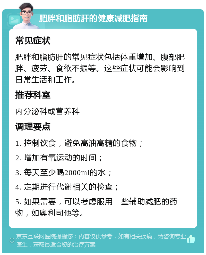 肥胖和脂肪肝的健康减肥指南 常见症状 肥胖和脂肪肝的常见症状包括体重增加、腹部肥胖、疲劳、食欲不振等。这些症状可能会影响到日常生活和工作。 推荐科室 内分泌科或营养科 调理要点 1. 控制饮食，避免高油高糖的食物； 2. 增加有氧运动的时间； 3. 每天至少喝2000ml的水； 4. 定期进行代谢相关的检查； 5. 如果需要，可以考虑服用一些辅助减肥的药物，如奥利司他等。