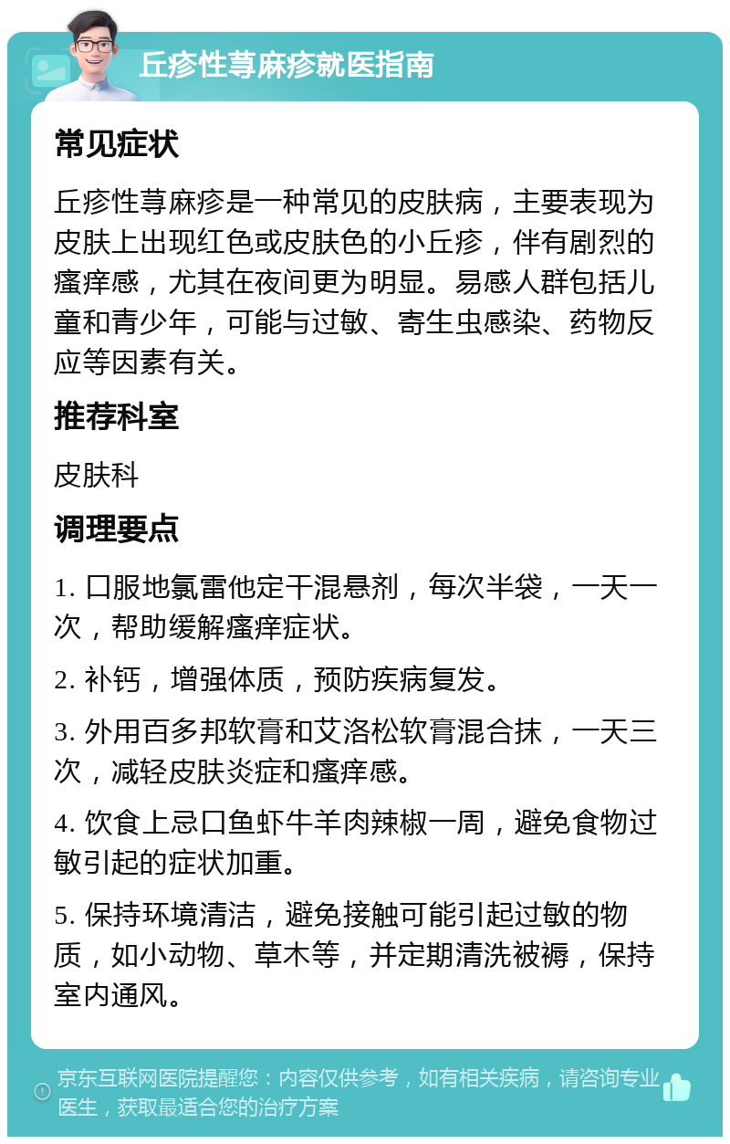 丘疹性荨麻疹就医指南 常见症状 丘疹性荨麻疹是一种常见的皮肤病，主要表现为皮肤上出现红色或皮肤色的小丘疹，伴有剧烈的瘙痒感，尤其在夜间更为明显。易感人群包括儿童和青少年，可能与过敏、寄生虫感染、药物反应等因素有关。 推荐科室 皮肤科 调理要点 1. 口服地氯雷他定干混悬剂，每次半袋，一天一次，帮助缓解瘙痒症状。 2. 补钙，增强体质，预防疾病复发。 3. 外用百多邦软膏和艾洛松软膏混合抹，一天三次，减轻皮肤炎症和瘙痒感。 4. 饮食上忌口鱼虾牛羊肉辣椒一周，避免食物过敏引起的症状加重。 5. 保持环境清洁，避免接触可能引起过敏的物质，如小动物、草木等，并定期清洗被褥，保持室内通风。