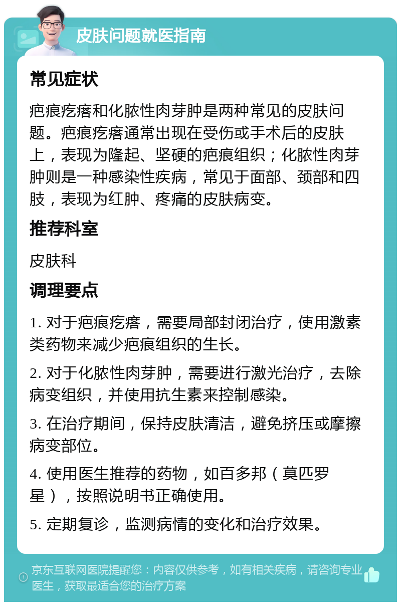 皮肤问题就医指南 常见症状 疤痕疙瘩和化脓性肉芽肿是两种常见的皮肤问题。疤痕疙瘩通常出现在受伤或手术后的皮肤上，表现为隆起、坚硬的疤痕组织；化脓性肉芽肿则是一种感染性疾病，常见于面部、颈部和四肢，表现为红肿、疼痛的皮肤病变。 推荐科室 皮肤科 调理要点 1. 对于疤痕疙瘩，需要局部封闭治疗，使用激素类药物来减少疤痕组织的生长。 2. 对于化脓性肉芽肿，需要进行激光治疗，去除病变组织，并使用抗生素来控制感染。 3. 在治疗期间，保持皮肤清洁，避免挤压或摩擦病变部位。 4. 使用医生推荐的药物，如百多邦（莫匹罗星），按照说明书正确使用。 5. 定期复诊，监测病情的变化和治疗效果。