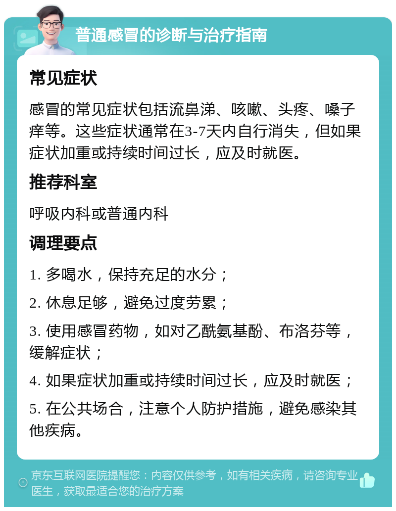 普通感冒的诊断与治疗指南 常见症状 感冒的常见症状包括流鼻涕、咳嗽、头疼、嗓子痒等。这些症状通常在3-7天内自行消失，但如果症状加重或持续时间过长，应及时就医。 推荐科室 呼吸内科或普通内科 调理要点 1. 多喝水，保持充足的水分； 2. 休息足够，避免过度劳累； 3. 使用感冒药物，如对乙酰氨基酚、布洛芬等，缓解症状； 4. 如果症状加重或持续时间过长，应及时就医； 5. 在公共场合，注意个人防护措施，避免感染其他疾病。