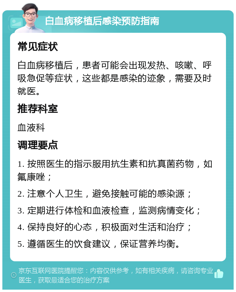 白血病移植后感染预防指南 常见症状 白血病移植后，患者可能会出现发热、咳嗽、呼吸急促等症状，这些都是感染的迹象，需要及时就医。 推荐科室 血液科 调理要点 1. 按照医生的指示服用抗生素和抗真菌药物，如氟康唑； 2. 注意个人卫生，避免接触可能的感染源； 3. 定期进行体检和血液检查，监测病情变化； 4. 保持良好的心态，积极面对生活和治疗； 5. 遵循医生的饮食建议，保证营养均衡。