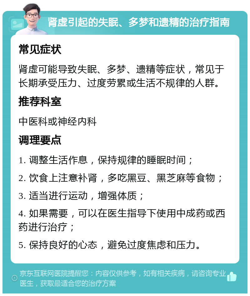 肾虚引起的失眠、多梦和遗精的治疗指南 常见症状 肾虚可能导致失眠、多梦、遗精等症状，常见于长期承受压力、过度劳累或生活不规律的人群。 推荐科室 中医科或神经内科 调理要点 1. 调整生活作息，保持规律的睡眠时间； 2. 饮食上注意补肾，多吃黑豆、黑芝麻等食物； 3. 适当进行运动，增强体质； 4. 如果需要，可以在医生指导下使用中成药或西药进行治疗； 5. 保持良好的心态，避免过度焦虑和压力。