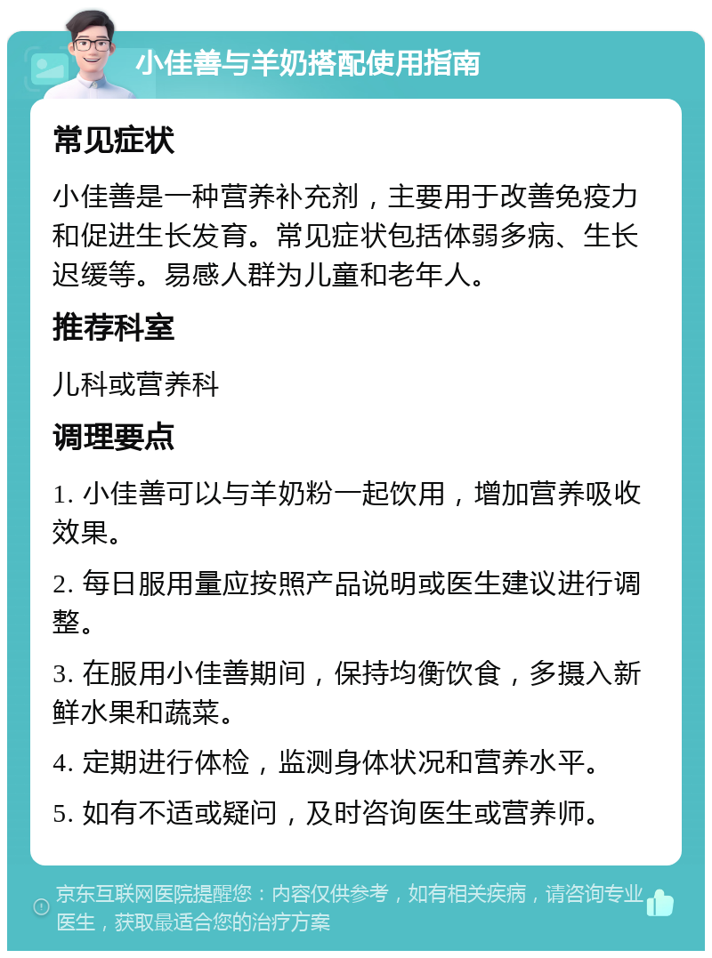 小佳善与羊奶搭配使用指南 常见症状 小佳善是一种营养补充剂，主要用于改善免疫力和促进生长发育。常见症状包括体弱多病、生长迟缓等。易感人群为儿童和老年人。 推荐科室 儿科或营养科 调理要点 1. 小佳善可以与羊奶粉一起饮用，增加营养吸收效果。 2. 每日服用量应按照产品说明或医生建议进行调整。 3. 在服用小佳善期间，保持均衡饮食，多摄入新鲜水果和蔬菜。 4. 定期进行体检，监测身体状况和营养水平。 5. 如有不适或疑问，及时咨询医生或营养师。