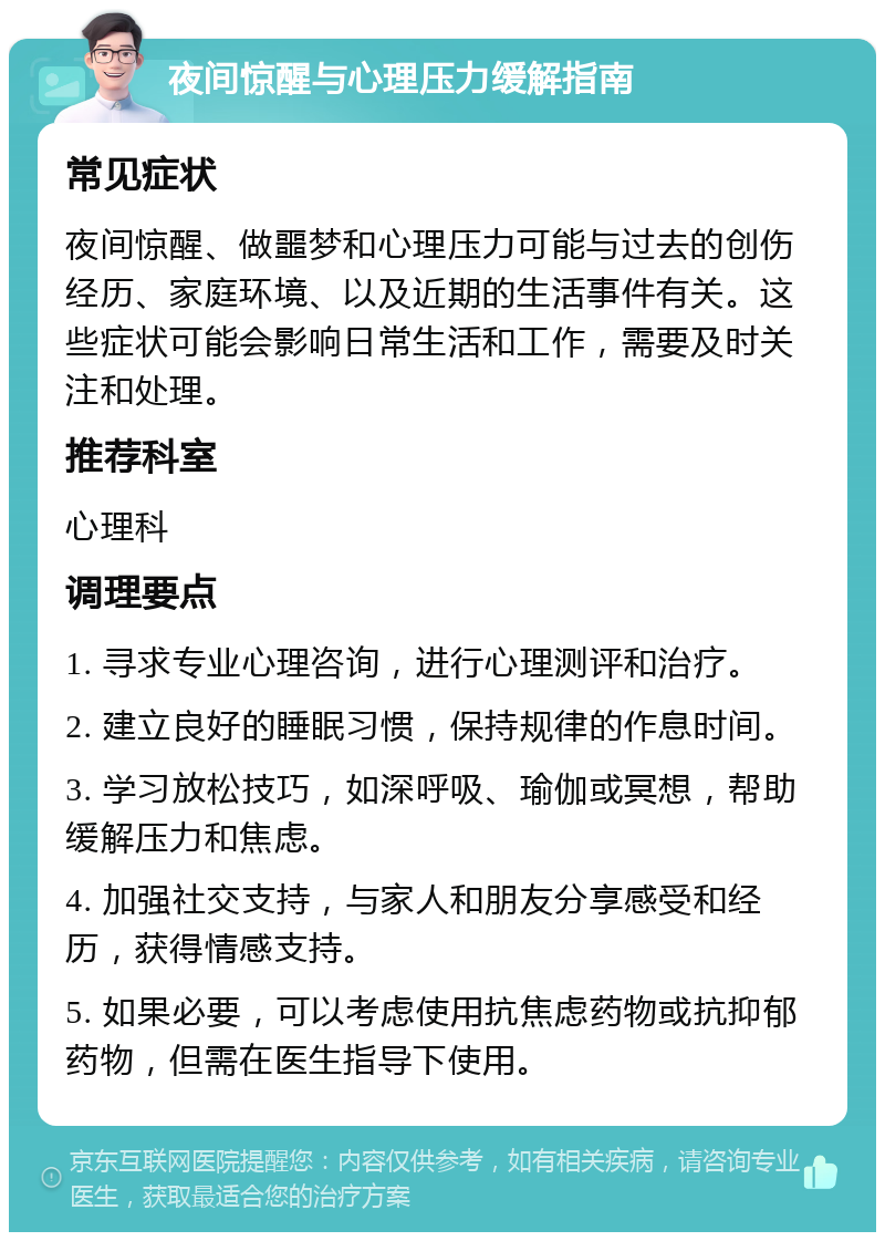 夜间惊醒与心理压力缓解指南 常见症状 夜间惊醒、做噩梦和心理压力可能与过去的创伤经历、家庭环境、以及近期的生活事件有关。这些症状可能会影响日常生活和工作，需要及时关注和处理。 推荐科室 心理科 调理要点 1. 寻求专业心理咨询，进行心理测评和治疗。 2. 建立良好的睡眠习惯，保持规律的作息时间。 3. 学习放松技巧，如深呼吸、瑜伽或冥想，帮助缓解压力和焦虑。 4. 加强社交支持，与家人和朋友分享感受和经历，获得情感支持。 5. 如果必要，可以考虑使用抗焦虑药物或抗抑郁药物，但需在医生指导下使用。