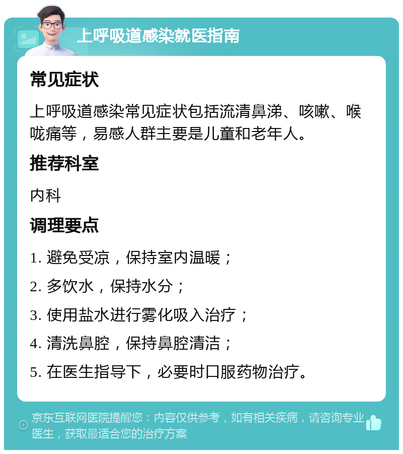 上呼吸道感染就医指南 常见症状 上呼吸道感染常见症状包括流清鼻涕、咳嗽、喉咙痛等，易感人群主要是儿童和老年人。 推荐科室 内科 调理要点 1. 避免受凉，保持室内温暖； 2. 多饮水，保持水分； 3. 使用盐水进行雾化吸入治疗； 4. 清洗鼻腔，保持鼻腔清洁； 5. 在医生指导下，必要时口服药物治疗。