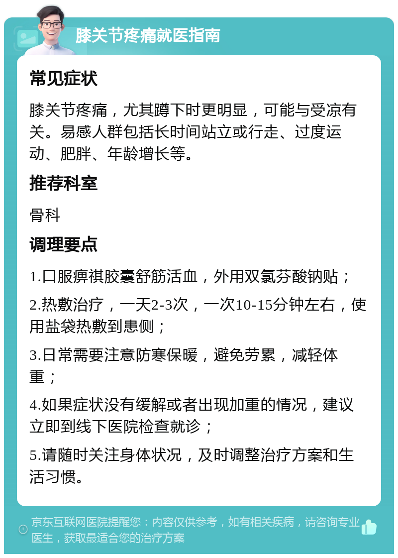 膝关节疼痛就医指南 常见症状 膝关节疼痛，尤其蹲下时更明显，可能与受凉有关。易感人群包括长时间站立或行走、过度运动、肥胖、年龄增长等。 推荐科室 骨科 调理要点 1.口服痹祺胶囊舒筋活血，外用双氯芬酸钠贴； 2.热敷治疗，一天2-3次，一次10-15分钟左右，使用盐袋热敷到患侧； 3.日常需要注意防寒保暖，避免劳累，减轻体重； 4.如果症状没有缓解或者出现加重的情况，建议立即到线下医院检查就诊； 5.请随时关注身体状况，及时调整治疗方案和生活习惯。