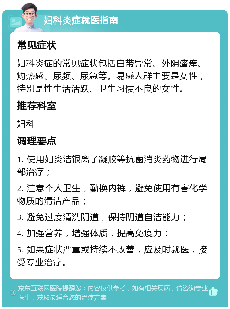 妇科炎症就医指南 常见症状 妇科炎症的常见症状包括白带异常、外阴瘙痒、灼热感、尿频、尿急等。易感人群主要是女性，特别是性生活活跃、卫生习惯不良的女性。 推荐科室 妇科 调理要点 1. 使用妇炎洁银离子凝胶等抗菌消炎药物进行局部治疗； 2. 注意个人卫生，勤换内裤，避免使用有害化学物质的清洁产品； 3. 避免过度清洗阴道，保持阴道自洁能力； 4. 加强营养，增强体质，提高免疫力； 5. 如果症状严重或持续不改善，应及时就医，接受专业治疗。