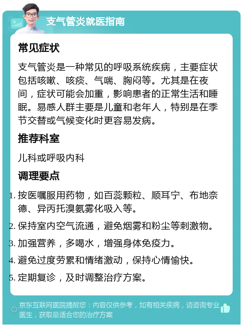 支气管炎就医指南 常见症状 支气管炎是一种常见的呼吸系统疾病，主要症状包括咳嗽、咳痰、气喘、胸闷等。尤其是在夜间，症状可能会加重，影响患者的正常生活和睡眠。易感人群主要是儿童和老年人，特别是在季节交替或气候变化时更容易发病。 推荐科室 儿科或呼吸内科 调理要点 按医嘱服用药物，如百蕊颗粒、顺耳宁、布地奈德、异丙托溴氨雾化吸入等。 保持室内空气流通，避免烟雾和粉尘等刺激物。 加强营养，多喝水，增强身体免疫力。 避免过度劳累和情绪激动，保持心情愉快。 定期复诊，及时调整治疗方案。