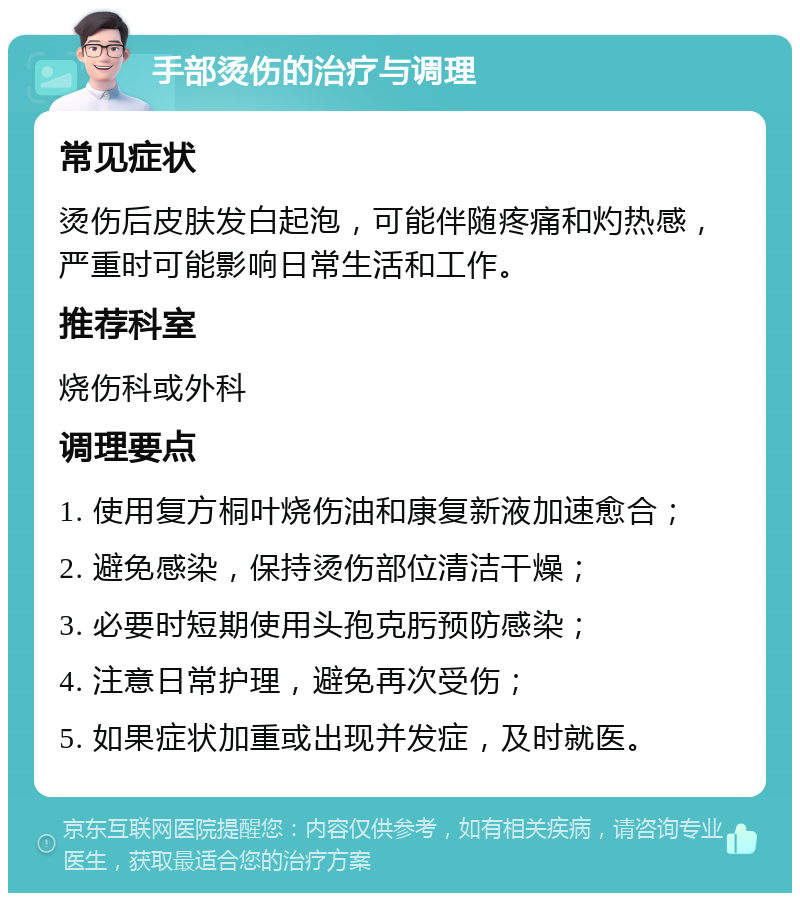 手部烫伤的治疗与调理 常见症状 烫伤后皮肤发白起泡，可能伴随疼痛和灼热感，严重时可能影响日常生活和工作。 推荐科室 烧伤科或外科 调理要点 1. 使用复方桐叶烧伤油和康复新液加速愈合； 2. 避免感染，保持烫伤部位清洁干燥； 3. 必要时短期使用头孢克肟预防感染； 4. 注意日常护理，避免再次受伤； 5. 如果症状加重或出现并发症，及时就医。