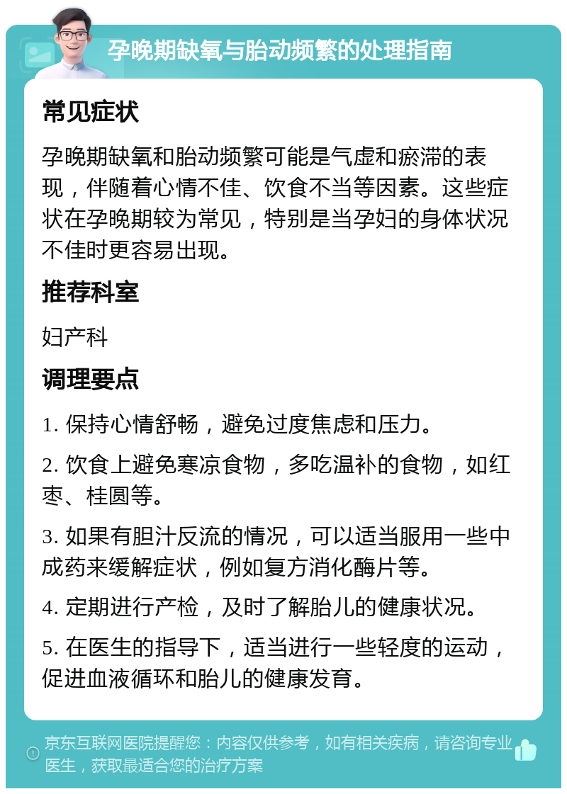 孕晚期缺氧与胎动频繁的处理指南 常见症状 孕晚期缺氧和胎动频繁可能是气虚和瘀滞的表现，伴随着心情不佳、饮食不当等因素。这些症状在孕晚期较为常见，特别是当孕妇的身体状况不佳时更容易出现。 推荐科室 妇产科 调理要点 1. 保持心情舒畅，避免过度焦虑和压力。 2. 饮食上避免寒凉食物，多吃温补的食物，如红枣、桂圆等。 3. 如果有胆汁反流的情况，可以适当服用一些中成药来缓解症状，例如复方消化酶片等。 4. 定期进行产检，及时了解胎儿的健康状况。 5. 在医生的指导下，适当进行一些轻度的运动，促进血液循环和胎儿的健康发育。