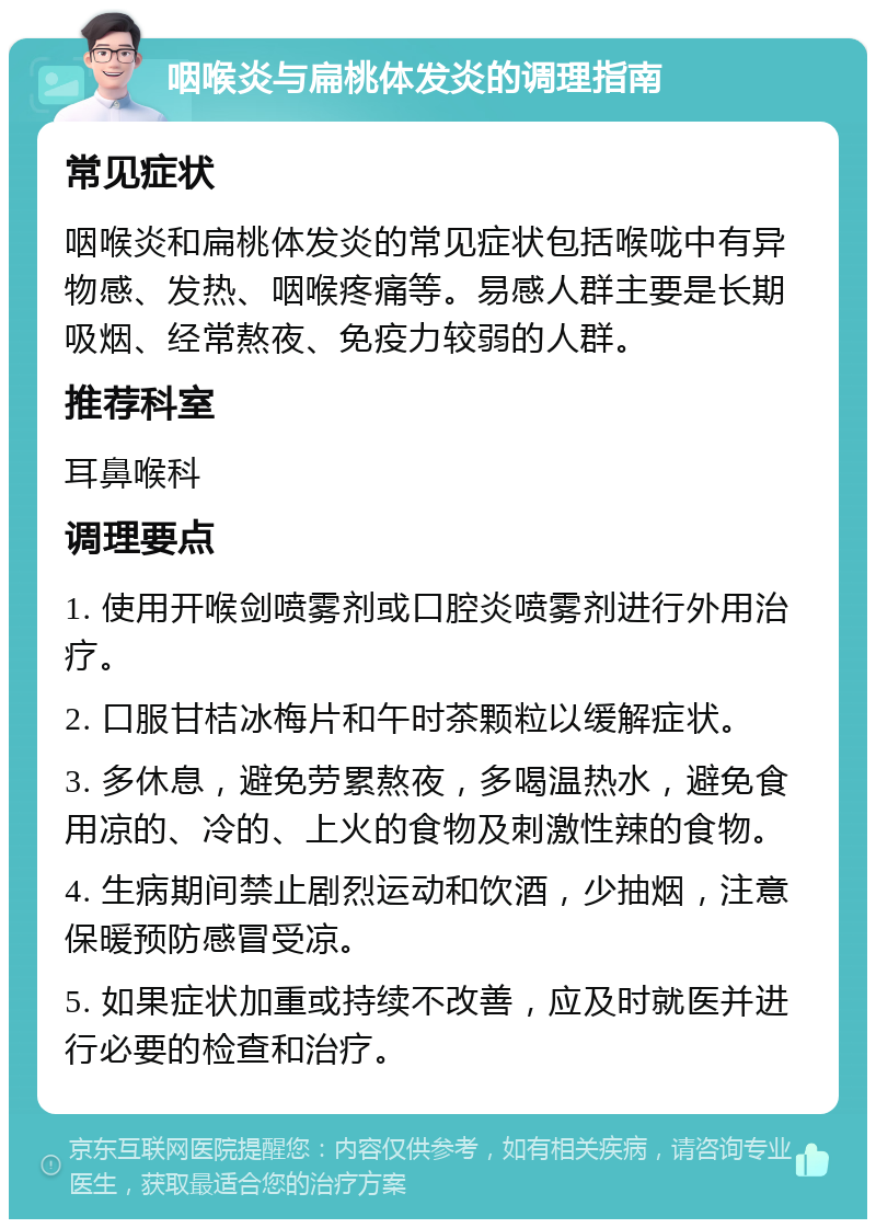 咽喉炎与扁桃体发炎的调理指南 常见症状 咽喉炎和扁桃体发炎的常见症状包括喉咙中有异物感、发热、咽喉疼痛等。易感人群主要是长期吸烟、经常熬夜、免疫力较弱的人群。 推荐科室 耳鼻喉科 调理要点 1. 使用开喉剑喷雾剂或口腔炎喷雾剂进行外用治疗。 2. 口服甘桔冰梅片和午时茶颗粒以缓解症状。 3. 多休息，避免劳累熬夜，多喝温热水，避免食用凉的、冷的、上火的食物及刺激性辣的食物。 4. 生病期间禁止剧烈运动和饮酒，少抽烟，注意保暖预防感冒受凉。 5. 如果症状加重或持续不改善，应及时就医并进行必要的检查和治疗。