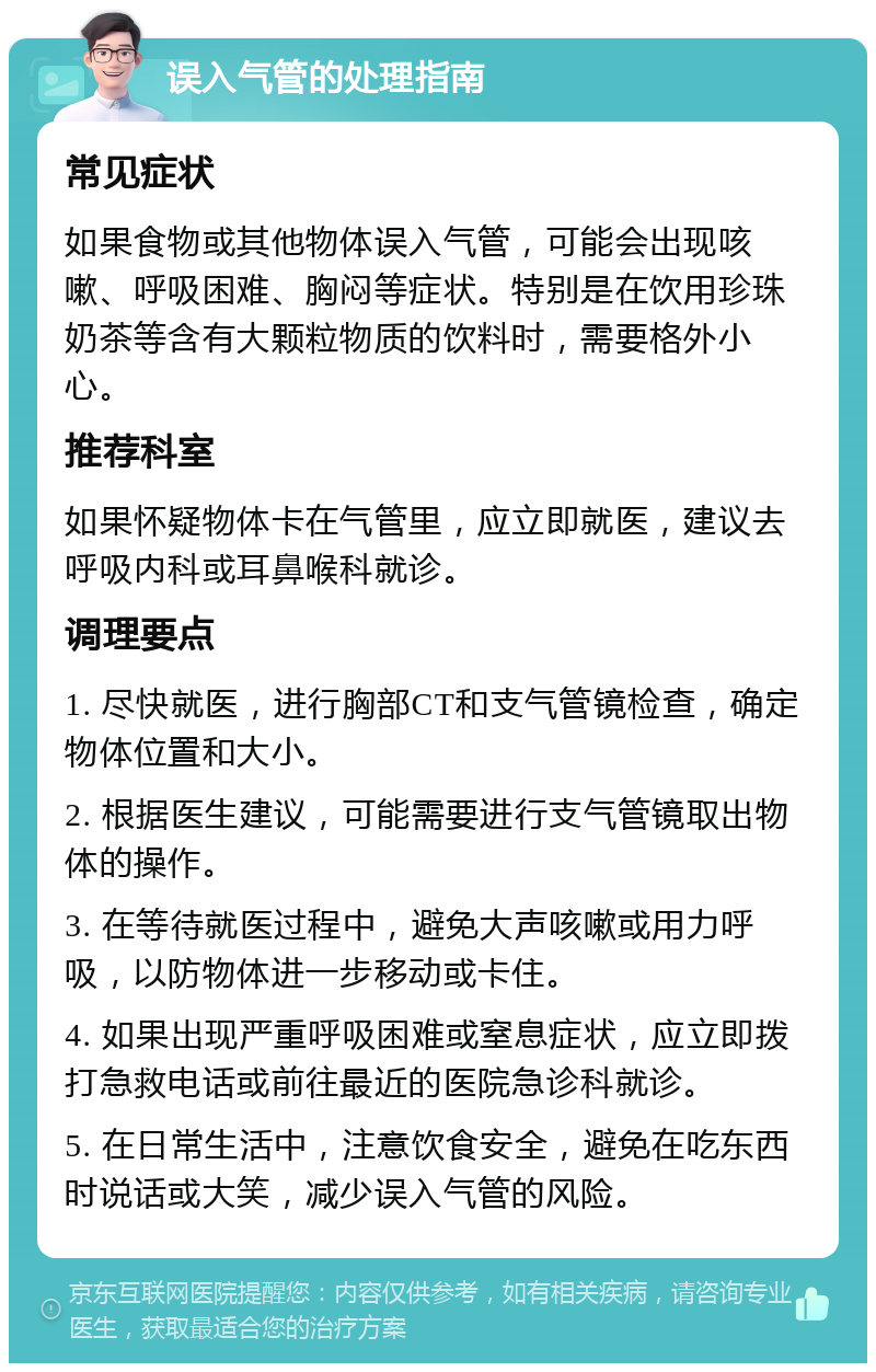 误入气管的处理指南 常见症状 如果食物或其他物体误入气管，可能会出现咳嗽、呼吸困难、胸闷等症状。特别是在饮用珍珠奶茶等含有大颗粒物质的饮料时，需要格外小心。 推荐科室 如果怀疑物体卡在气管里，应立即就医，建议去呼吸内科或耳鼻喉科就诊。 调理要点 1. 尽快就医，进行胸部CT和支气管镜检查，确定物体位置和大小。 2. 根据医生建议，可能需要进行支气管镜取出物体的操作。 3. 在等待就医过程中，避免大声咳嗽或用力呼吸，以防物体进一步移动或卡住。 4. 如果出现严重呼吸困难或窒息症状，应立即拨打急救电话或前往最近的医院急诊科就诊。 5. 在日常生活中，注意饮食安全，避免在吃东西时说话或大笑，减少误入气管的风险。