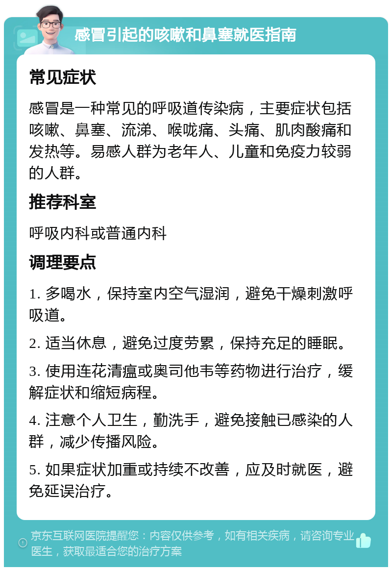 感冒引起的咳嗽和鼻塞就医指南 常见症状 感冒是一种常见的呼吸道传染病，主要症状包括咳嗽、鼻塞、流涕、喉咙痛、头痛、肌肉酸痛和发热等。易感人群为老年人、儿童和免疫力较弱的人群。 推荐科室 呼吸内科或普通内科 调理要点 1. 多喝水，保持室内空气湿润，避免干燥刺激呼吸道。 2. 适当休息，避免过度劳累，保持充足的睡眠。 3. 使用连花清瘟或奥司他韦等药物进行治疗，缓解症状和缩短病程。 4. 注意个人卫生，勤洗手，避免接触已感染的人群，减少传播风险。 5. 如果症状加重或持续不改善，应及时就医，避免延误治疗。