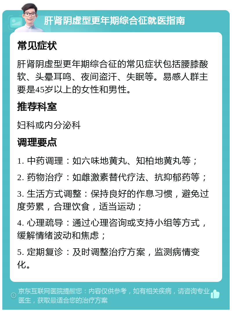 肝肾阴虚型更年期综合征就医指南 常见症状 肝肾阴虚型更年期综合征的常见症状包括腰膝酸软、头晕耳鸣、夜间盗汗、失眠等。易感人群主要是45岁以上的女性和男性。 推荐科室 妇科或内分泌科 调理要点 1. 中药调理：如六味地黄丸、知柏地黄丸等； 2. 药物治疗：如雌激素替代疗法、抗抑郁药等； 3. 生活方式调整：保持良好的作息习惯，避免过度劳累，合理饮食，适当运动； 4. 心理疏导：通过心理咨询或支持小组等方式，缓解情绪波动和焦虑； 5. 定期复诊：及时调整治疗方案，监测病情变化。