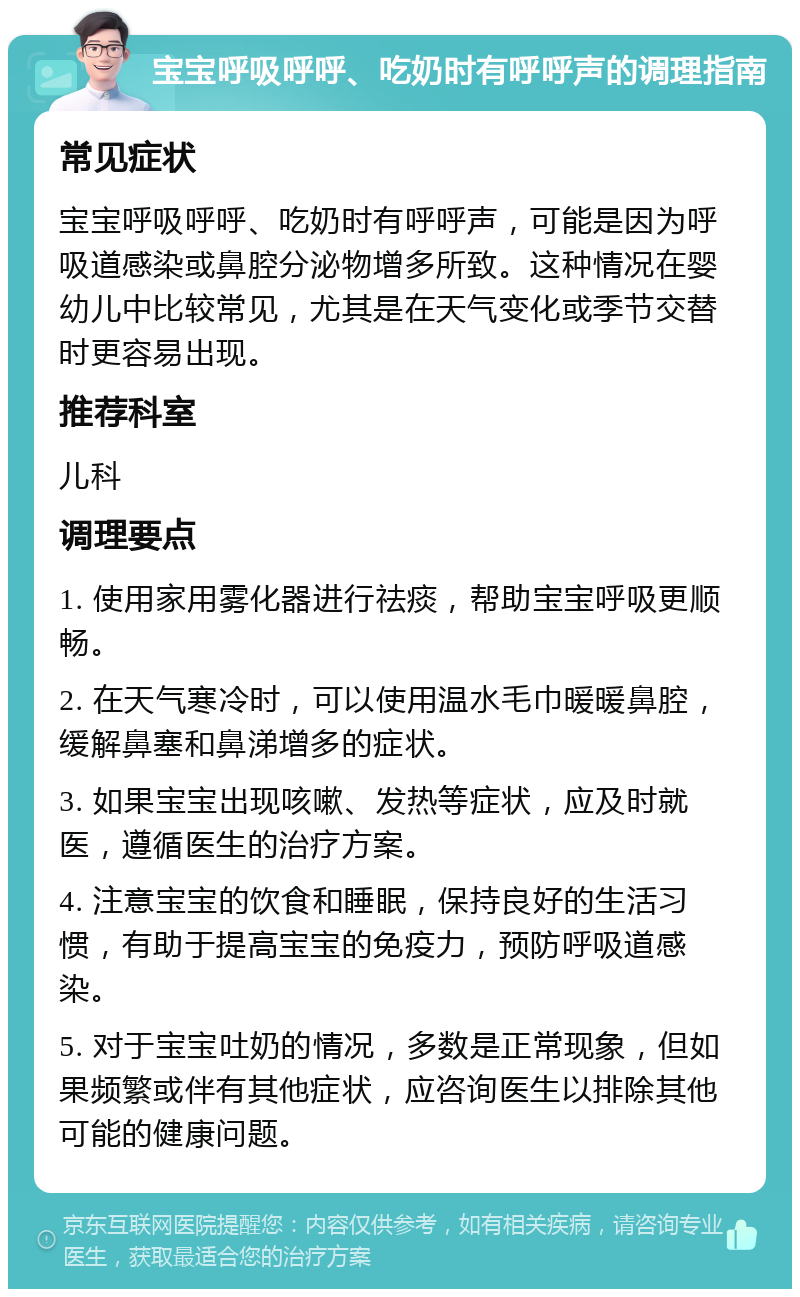 宝宝呼吸呼呼、吃奶时有呼呼声的调理指南 常见症状 宝宝呼吸呼呼、吃奶时有呼呼声，可能是因为呼吸道感染或鼻腔分泌物增多所致。这种情况在婴幼儿中比较常见，尤其是在天气变化或季节交替时更容易出现。 推荐科室 儿科 调理要点 1. 使用家用雾化器进行祛痰，帮助宝宝呼吸更顺畅。 2. 在天气寒冷时，可以使用温水毛巾暖暖鼻腔，缓解鼻塞和鼻涕增多的症状。 3. 如果宝宝出现咳嗽、发热等症状，应及时就医，遵循医生的治疗方案。 4. 注意宝宝的饮食和睡眠，保持良好的生活习惯，有助于提高宝宝的免疫力，预防呼吸道感染。 5. 对于宝宝吐奶的情况，多数是正常现象，但如果频繁或伴有其他症状，应咨询医生以排除其他可能的健康问题。