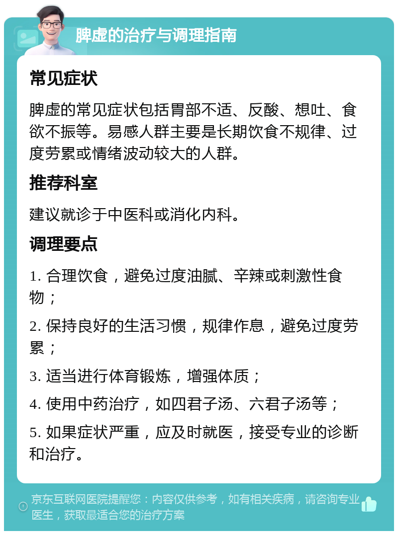 脾虚的治疗与调理指南 常见症状 脾虚的常见症状包括胃部不适、反酸、想吐、食欲不振等。易感人群主要是长期饮食不规律、过度劳累或情绪波动较大的人群。 推荐科室 建议就诊于中医科或消化内科。 调理要点 1. 合理饮食，避免过度油腻、辛辣或刺激性食物； 2. 保持良好的生活习惯，规律作息，避免过度劳累； 3. 适当进行体育锻炼，增强体质； 4. 使用中药治疗，如四君子汤、六君子汤等； 5. 如果症状严重，应及时就医，接受专业的诊断和治疗。