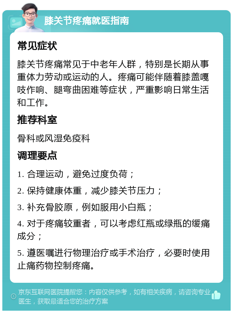 膝关节疼痛就医指南 常见症状 膝关节疼痛常见于中老年人群，特别是长期从事重体力劳动或运动的人。疼痛可能伴随着膝盖嘎吱作响、腿弯曲困难等症状，严重影响日常生活和工作。 推荐科室 骨科或风湿免疫科 调理要点 1. 合理运动，避免过度负荷； 2. 保持健康体重，减少膝关节压力； 3. 补充骨胶原，例如服用小白瓶； 4. 对于疼痛较重者，可以考虑红瓶或绿瓶的缓痛成分； 5. 遵医嘱进行物理治疗或手术治疗，必要时使用止痛药物控制疼痛。