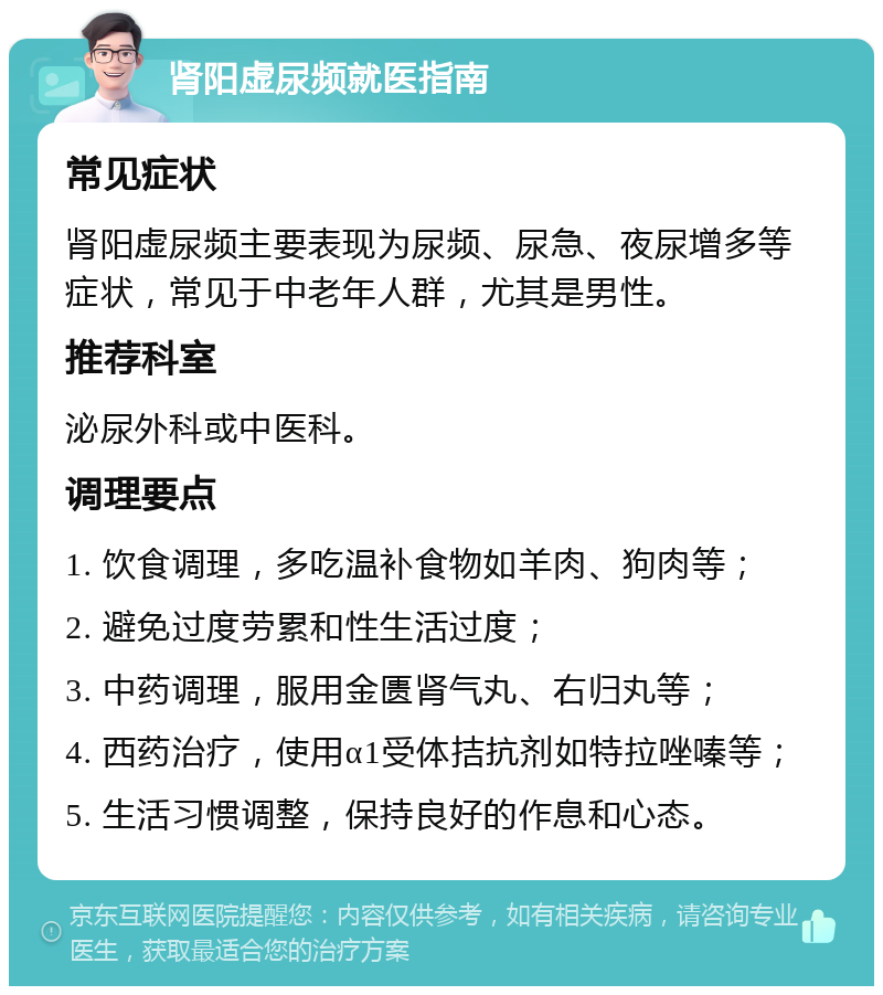 肾阳虚尿频就医指南 常见症状 肾阳虚尿频主要表现为尿频、尿急、夜尿增多等症状，常见于中老年人群，尤其是男性。 推荐科室 泌尿外科或中医科。 调理要点 1. 饮食调理，多吃温补食物如羊肉、狗肉等； 2. 避免过度劳累和性生活过度； 3. 中药调理，服用金匮肾气丸、右归丸等； 4. 西药治疗，使用α1受体拮抗剂如特拉唑嗪等； 5. 生活习惯调整，保持良好的作息和心态。