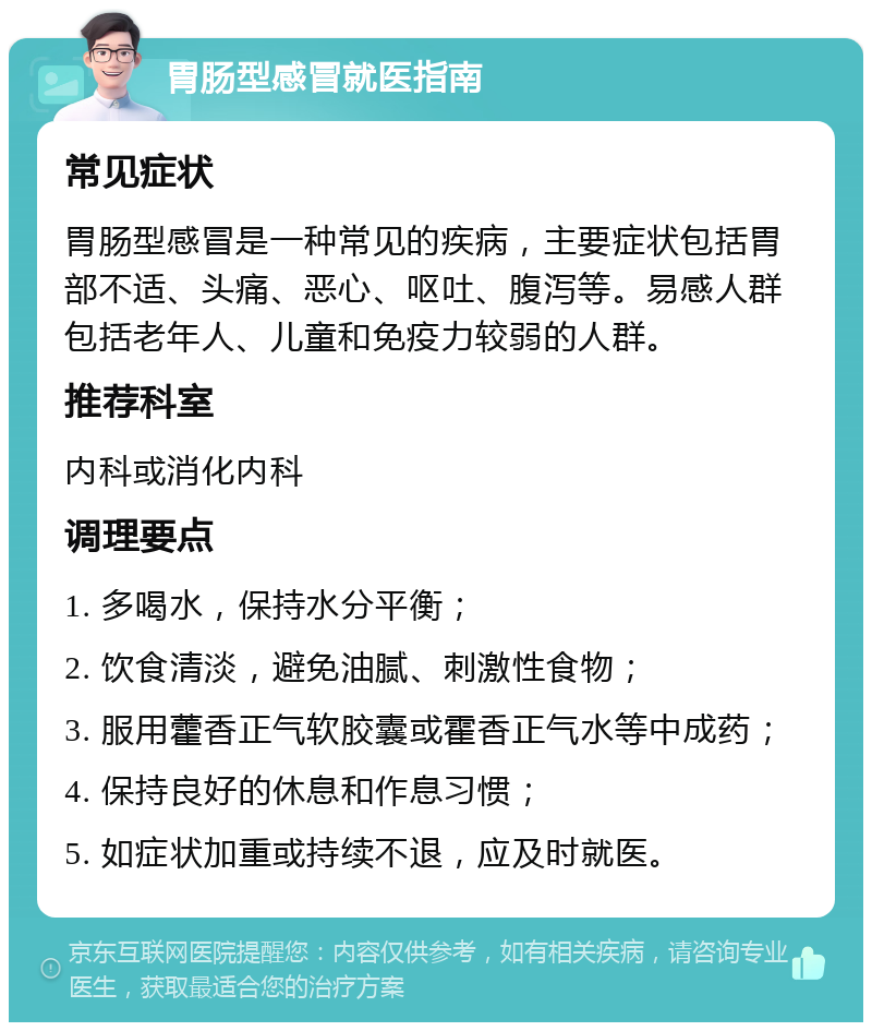 胃肠型感冒就医指南 常见症状 胃肠型感冒是一种常见的疾病，主要症状包括胃部不适、头痛、恶心、呕吐、腹泻等。易感人群包括老年人、儿童和免疫力较弱的人群。 推荐科室 内科或消化内科 调理要点 1. 多喝水，保持水分平衡； 2. 饮食清淡，避免油腻、刺激性食物； 3. 服用藿香正气软胶囊或霍香正气水等中成药； 4. 保持良好的休息和作息习惯； 5. 如症状加重或持续不退，应及时就医。