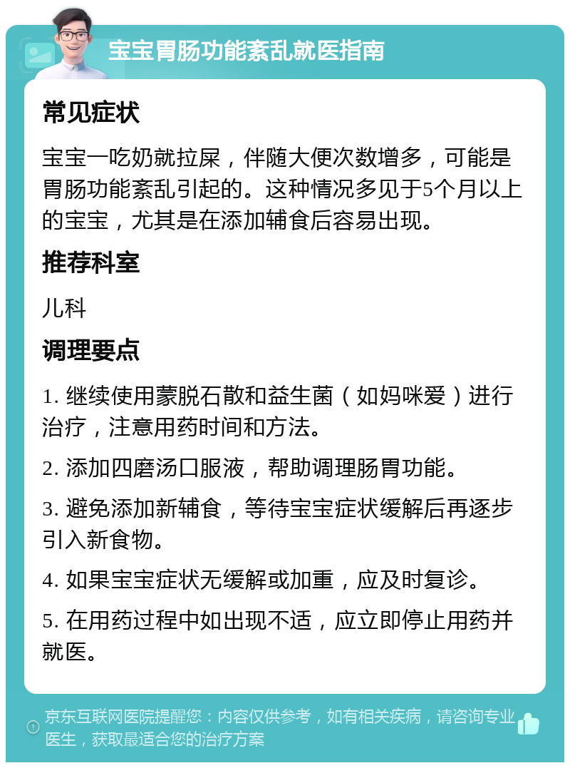 宝宝胃肠功能紊乱就医指南 常见症状 宝宝一吃奶就拉屎，伴随大便次数增多，可能是胃肠功能紊乱引起的。这种情况多见于5个月以上的宝宝，尤其是在添加辅食后容易出现。 推荐科室 儿科 调理要点 1. 继续使用蒙脱石散和益生菌（如妈咪爱）进行治疗，注意用药时间和方法。 2. 添加四磨汤口服液，帮助调理肠胃功能。 3. 避免添加新辅食，等待宝宝症状缓解后再逐步引入新食物。 4. 如果宝宝症状无缓解或加重，应及时复诊。 5. 在用药过程中如出现不适，应立即停止用药并就医。