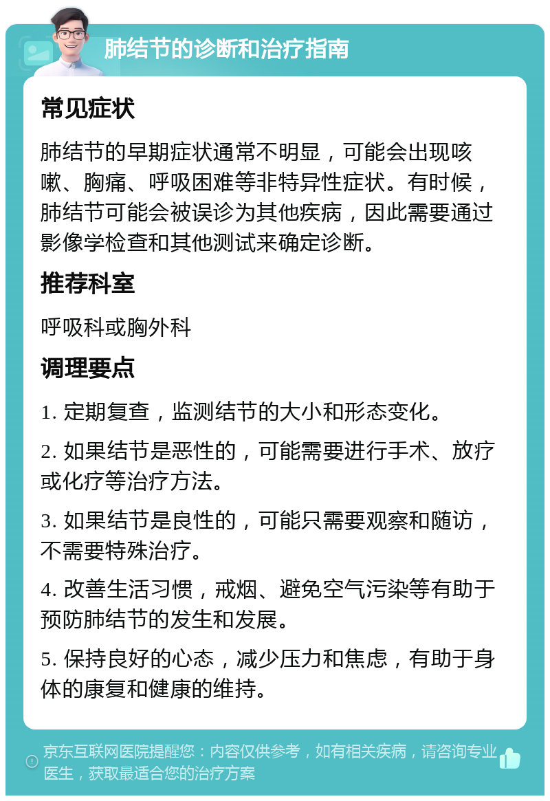 肺结节的诊断和治疗指南 常见症状 肺结节的早期症状通常不明显，可能会出现咳嗽、胸痛、呼吸困难等非特异性症状。有时候，肺结节可能会被误诊为其他疾病，因此需要通过影像学检查和其他测试来确定诊断。 推荐科室 呼吸科或胸外科 调理要点 1. 定期复查，监测结节的大小和形态变化。 2. 如果结节是恶性的，可能需要进行手术、放疗或化疗等治疗方法。 3. 如果结节是良性的，可能只需要观察和随访，不需要特殊治疗。 4. 改善生活习惯，戒烟、避免空气污染等有助于预防肺结节的发生和发展。 5. 保持良好的心态，减少压力和焦虑，有助于身体的康复和健康的维持。