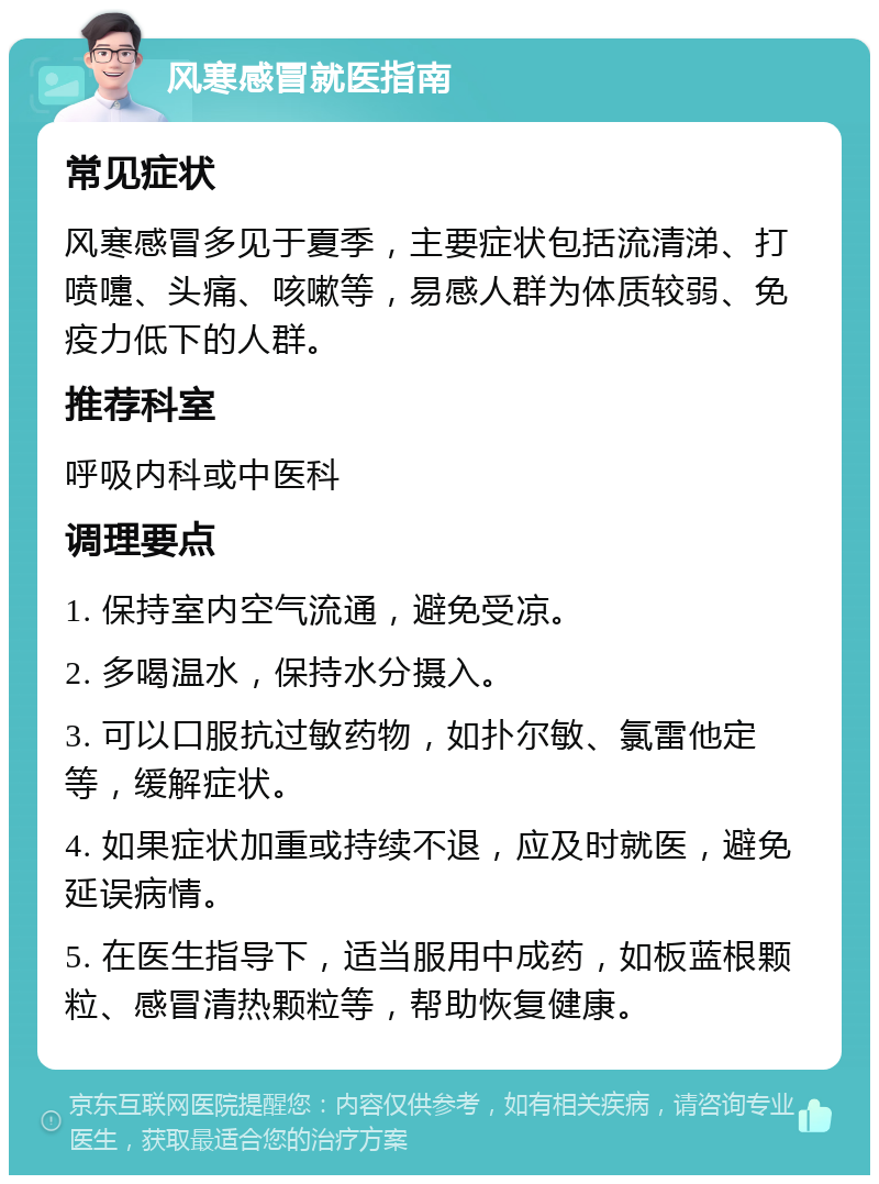 风寒感冒就医指南 常见症状 风寒感冒多见于夏季，主要症状包括流清涕、打喷嚏、头痛、咳嗽等，易感人群为体质较弱、免疫力低下的人群。 推荐科室 呼吸内科或中医科 调理要点 1. 保持室内空气流通，避免受凉。 2. 多喝温水，保持水分摄入。 3. 可以口服抗过敏药物，如扑尔敏、氯雷他定等，缓解症状。 4. 如果症状加重或持续不退，应及时就医，避免延误病情。 5. 在医生指导下，适当服用中成药，如板蓝根颗粒、感冒清热颗粒等，帮助恢复健康。