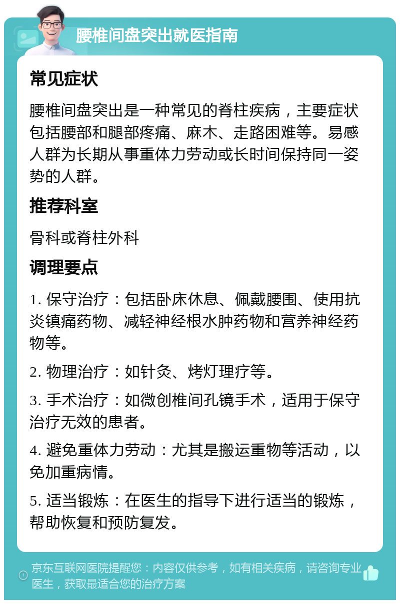 腰椎间盘突出就医指南 常见症状 腰椎间盘突出是一种常见的脊柱疾病，主要症状包括腰部和腿部疼痛、麻木、走路困难等。易感人群为长期从事重体力劳动或长时间保持同一姿势的人群。 推荐科室 骨科或脊柱外科 调理要点 1. 保守治疗：包括卧床休息、佩戴腰围、使用抗炎镇痛药物、减轻神经根水肿药物和营养神经药物等。 2. 物理治疗：如针灸、烤灯理疗等。 3. 手术治疗：如微创椎间孔镜手术，适用于保守治疗无效的患者。 4. 避免重体力劳动：尤其是搬运重物等活动，以免加重病情。 5. 适当锻炼：在医生的指导下进行适当的锻炼，帮助恢复和预防复发。