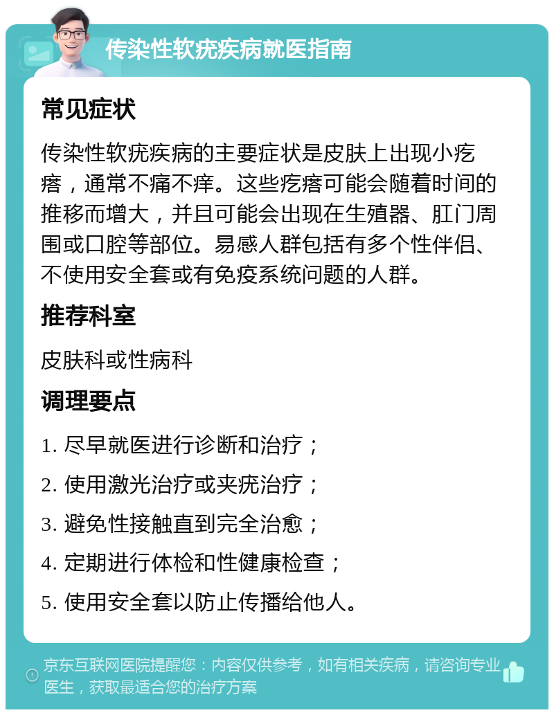 传染性软疣疾病就医指南 常见症状 传染性软疣疾病的主要症状是皮肤上出现小疙瘩，通常不痛不痒。这些疙瘩可能会随着时间的推移而增大，并且可能会出现在生殖器、肛门周围或口腔等部位。易感人群包括有多个性伴侣、不使用安全套或有免疫系统问题的人群。 推荐科室 皮肤科或性病科 调理要点 1. 尽早就医进行诊断和治疗； 2. 使用激光治疗或夹疣治疗； 3. 避免性接触直到完全治愈； 4. 定期进行体检和性健康检查； 5. 使用安全套以防止传播给他人。