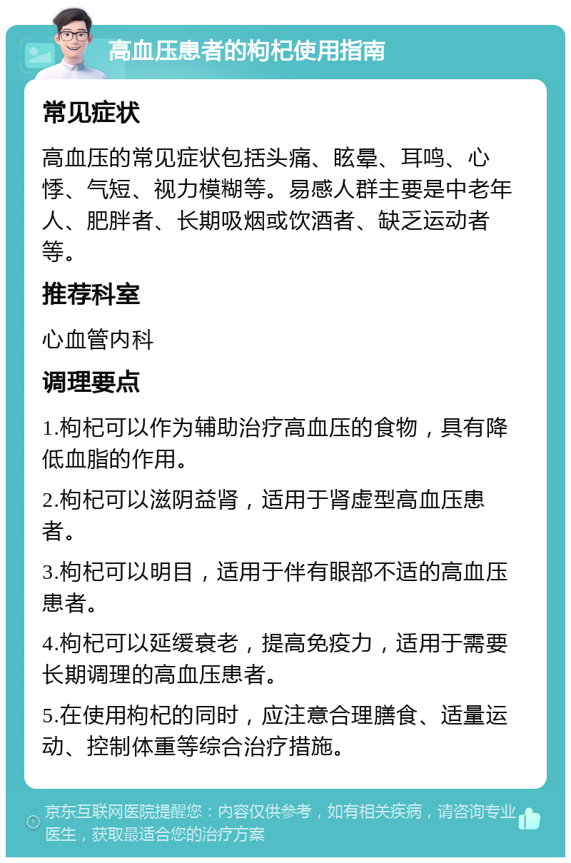 高血压患者的枸杞使用指南 常见症状 高血压的常见症状包括头痛、眩晕、耳鸣、心悸、气短、视力模糊等。易感人群主要是中老年人、肥胖者、长期吸烟或饮酒者、缺乏运动者等。 推荐科室 心血管内科 调理要点 1.枸杞可以作为辅助治疗高血压的食物，具有降低血脂的作用。 2.枸杞可以滋阴益肾，适用于肾虚型高血压患者。 3.枸杞可以明目，适用于伴有眼部不适的高血压患者。 4.枸杞可以延缓衰老，提高免疫力，适用于需要长期调理的高血压患者。 5.在使用枸杞的同时，应注意合理膳食、适量运动、控制体重等综合治疗措施。