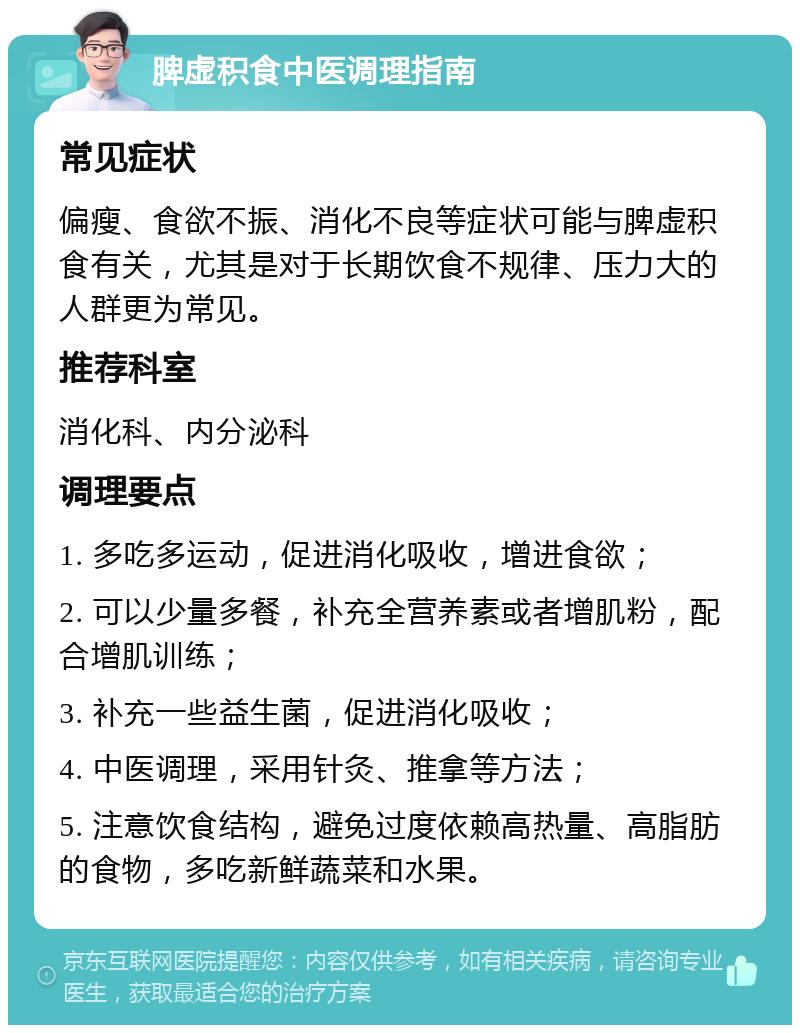 脾虚积食中医调理指南 常见症状 偏瘦、食欲不振、消化不良等症状可能与脾虚积食有关，尤其是对于长期饮食不规律、压力大的人群更为常见。 推荐科室 消化科、内分泌科 调理要点 1. 多吃多运动，促进消化吸收，增进食欲； 2. 可以少量多餐，补充全营养素或者增肌粉，配合增肌训练； 3. 补充一些益生菌，促进消化吸收； 4. 中医调理，采用针灸、推拿等方法； 5. 注意饮食结构，避免过度依赖高热量、高脂肪的食物，多吃新鲜蔬菜和水果。