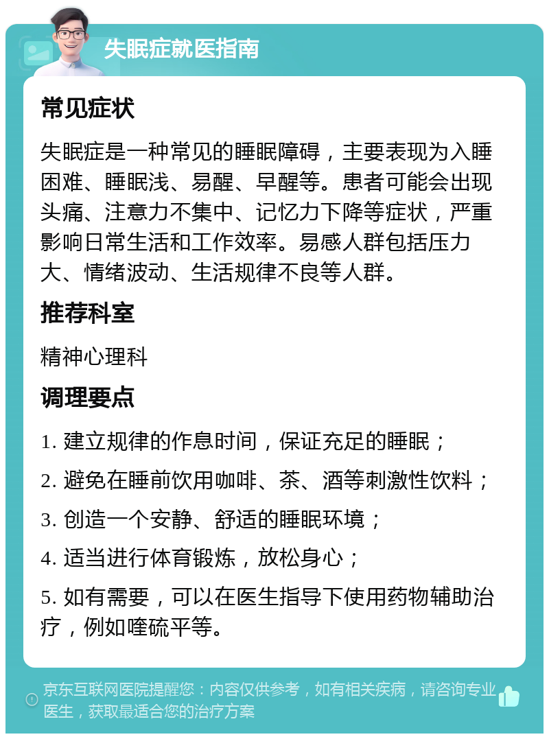 失眠症就医指南 常见症状 失眠症是一种常见的睡眠障碍，主要表现为入睡困难、睡眠浅、易醒、早醒等。患者可能会出现头痛、注意力不集中、记忆力下降等症状，严重影响日常生活和工作效率。易感人群包括压力大、情绪波动、生活规律不良等人群。 推荐科室 精神心理科 调理要点 1. 建立规律的作息时间，保证充足的睡眠； 2. 避免在睡前饮用咖啡、茶、酒等刺激性饮料； 3. 创造一个安静、舒适的睡眠环境； 4. 适当进行体育锻炼，放松身心； 5. 如有需要，可以在医生指导下使用药物辅助治疗，例如喹硫平等。