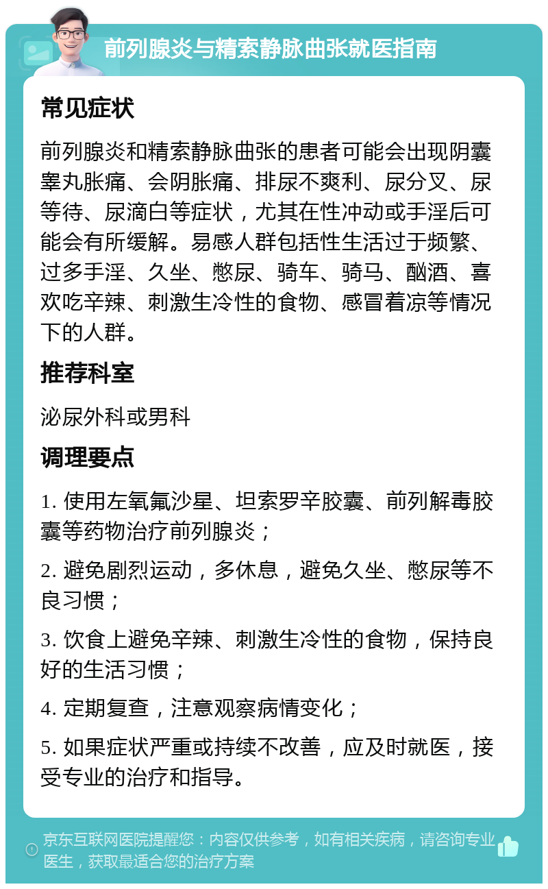 前列腺炎与精索静脉曲张就医指南 常见症状 前列腺炎和精索静脉曲张的患者可能会出现阴囊睾丸胀痛、会阴胀痛、排尿不爽利、尿分叉、尿等待、尿滴白等症状，尤其在性冲动或手淫后可能会有所缓解。易感人群包括性生活过于频繁、过多手淫、久坐、憋尿、骑车、骑马、酗酒、喜欢吃辛辣、刺激生冷性的食物、感冒着凉等情况下的人群。 推荐科室 泌尿外科或男科 调理要点 1. 使用左氧氟沙星、坦索罗辛胶囊、前列解毒胶囊等药物治疗前列腺炎； 2. 避免剧烈运动，多休息，避免久坐、憋尿等不良习惯； 3. 饮食上避免辛辣、刺激生冷性的食物，保持良好的生活习惯； 4. 定期复查，注意观察病情变化； 5. 如果症状严重或持续不改善，应及时就医，接受专业的治疗和指导。