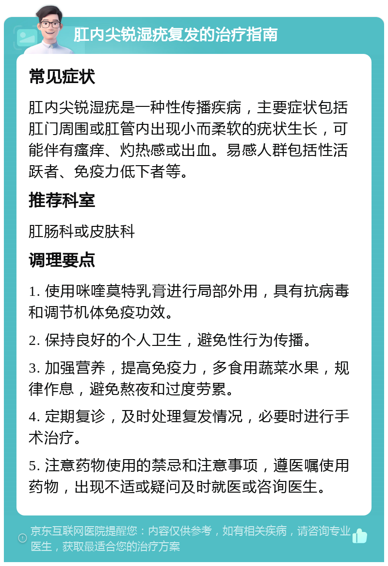 肛内尖锐湿疣复发的治疗指南 常见症状 肛内尖锐湿疣是一种性传播疾病，主要症状包括肛门周围或肛管内出现小而柔软的疣状生长，可能伴有瘙痒、灼热感或出血。易感人群包括性活跃者、免疫力低下者等。 推荐科室 肛肠科或皮肤科 调理要点 1. 使用咪喹莫特乳膏进行局部外用，具有抗病毒和调节机体免疫功效。 2. 保持良好的个人卫生，避免性行为传播。 3. 加强营养，提高免疫力，多食用蔬菜水果，规律作息，避免熬夜和过度劳累。 4. 定期复诊，及时处理复发情况，必要时进行手术治疗。 5. 注意药物使用的禁忌和注意事项，遵医嘱使用药物，出现不适或疑问及时就医或咨询医生。