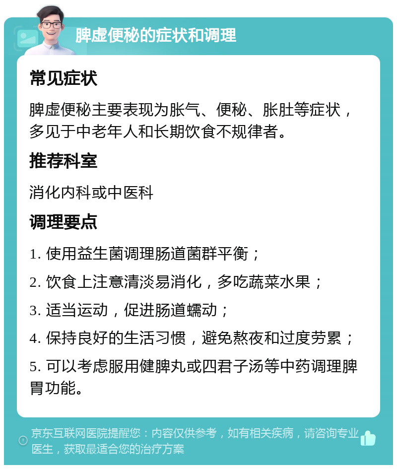 脾虚便秘的症状和调理 常见症状 脾虚便秘主要表现为胀气、便秘、胀肚等症状，多见于中老年人和长期饮食不规律者。 推荐科室 消化内科或中医科 调理要点 1. 使用益生菌调理肠道菌群平衡； 2. 饮食上注意清淡易消化，多吃蔬菜水果； 3. 适当运动，促进肠道蠕动； 4. 保持良好的生活习惯，避免熬夜和过度劳累； 5. 可以考虑服用健脾丸或四君子汤等中药调理脾胃功能。