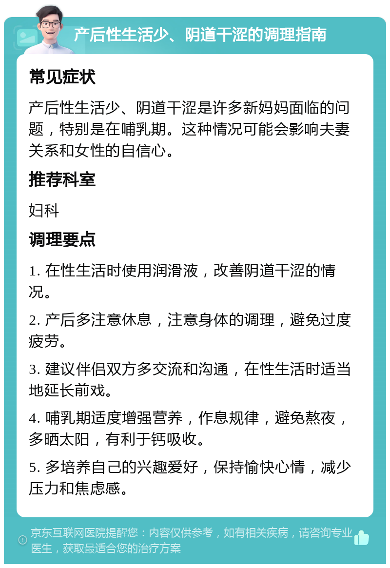 产后性生活少、阴道干涩的调理指南 常见症状 产后性生活少、阴道干涩是许多新妈妈面临的问题，特别是在哺乳期。这种情况可能会影响夫妻关系和女性的自信心。 推荐科室 妇科 调理要点 1. 在性生活时使用润滑液，改善阴道干涩的情况。 2. 产后多注意休息，注意身体的调理，避免过度疲劳。 3. 建议伴侣双方多交流和沟通，在性生活时适当地延长前戏。 4. 哺乳期适度增强营养，作息规律，避免熬夜，多晒太阳，有利于钙吸收。 5. 多培养自己的兴趣爱好，保持愉快心情，减少压力和焦虑感。