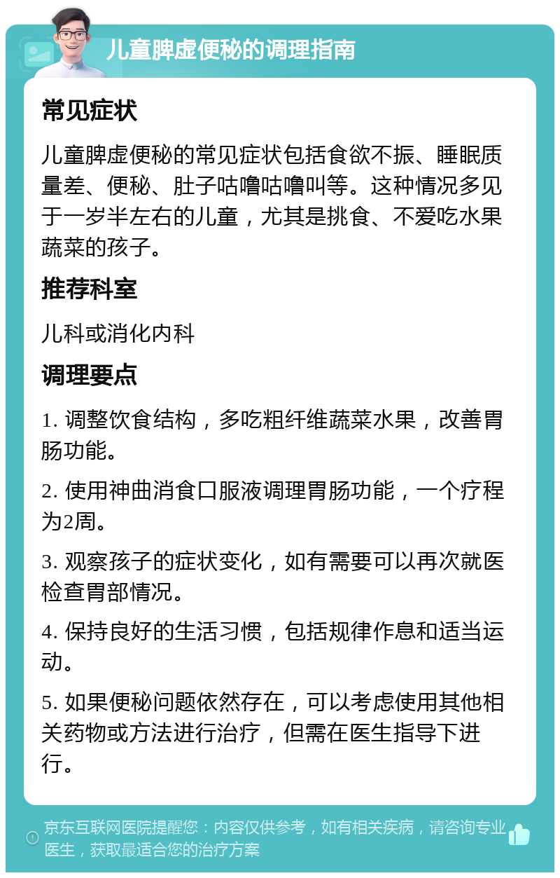 儿童脾虚便秘的调理指南 常见症状 儿童脾虚便秘的常见症状包括食欲不振、睡眠质量差、便秘、肚子咕噜咕噜叫等。这种情况多见于一岁半左右的儿童，尤其是挑食、不爱吃水果蔬菜的孩子。 推荐科室 儿科或消化内科 调理要点 1. 调整饮食结构，多吃粗纤维蔬菜水果，改善胃肠功能。 2. 使用神曲消食口服液调理胃肠功能，一个疗程为2周。 3. 观察孩子的症状变化，如有需要可以再次就医检查胃部情况。 4. 保持良好的生活习惯，包括规律作息和适当运动。 5. 如果便秘问题依然存在，可以考虑使用其他相关药物或方法进行治疗，但需在医生指导下进行。