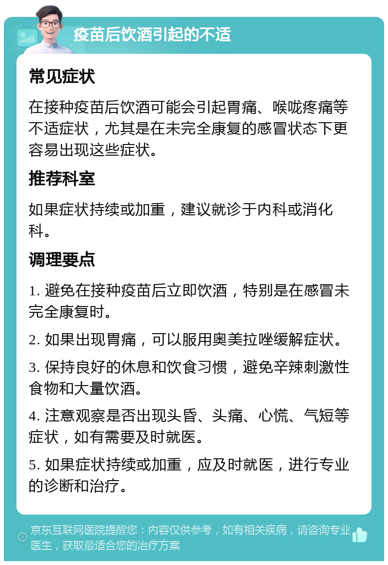 疫苗后饮酒引起的不适 常见症状 在接种疫苗后饮酒可能会引起胃痛、喉咙疼痛等不适症状，尤其是在未完全康复的感冒状态下更容易出现这些症状。 推荐科室 如果症状持续或加重，建议就诊于内科或消化科。 调理要点 1. 避免在接种疫苗后立即饮酒，特别是在感冒未完全康复时。 2. 如果出现胃痛，可以服用奥美拉唑缓解症状。 3. 保持良好的休息和饮食习惯，避免辛辣刺激性食物和大量饮酒。 4. 注意观察是否出现头昏、头痛、心慌、气短等症状，如有需要及时就医。 5. 如果症状持续或加重，应及时就医，进行专业的诊断和治疗。