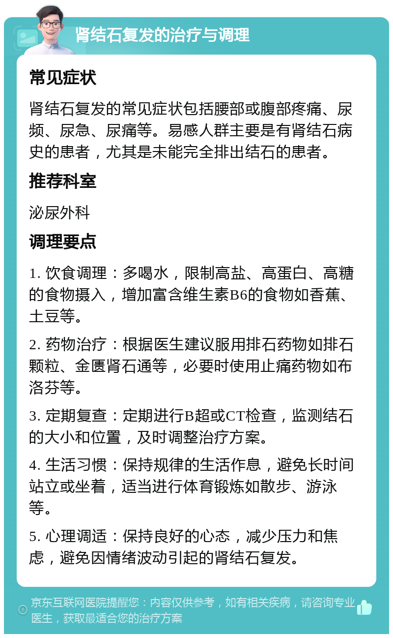 肾结石复发的治疗与调理 常见症状 肾结石复发的常见症状包括腰部或腹部疼痛、尿频、尿急、尿痛等。易感人群主要是有肾结石病史的患者，尤其是未能完全排出结石的患者。 推荐科室 泌尿外科 调理要点 1. 饮食调理：多喝水，限制高盐、高蛋白、高糖的食物摄入，增加富含维生素B6的食物如香蕉、土豆等。 2. 药物治疗：根据医生建议服用排石药物如排石颗粒、金匮肾石通等，必要时使用止痛药物如布洛芬等。 3. 定期复查：定期进行B超或CT检查，监测结石的大小和位置，及时调整治疗方案。 4. 生活习惯：保持规律的生活作息，避免长时间站立或坐着，适当进行体育锻炼如散步、游泳等。 5. 心理调适：保持良好的心态，减少压力和焦虑，避免因情绪波动引起的肾结石复发。