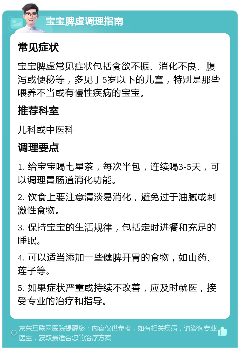 宝宝脾虚调理指南 常见症状 宝宝脾虚常见症状包括食欲不振、消化不良、腹泻或便秘等，多见于5岁以下的儿童，特别是那些喂养不当或有慢性疾病的宝宝。 推荐科室 儿科或中医科 调理要点 1. 给宝宝喝七星茶，每次半包，连续喝3-5天，可以调理胃肠道消化功能。 2. 饮食上要注意清淡易消化，避免过于油腻或刺激性食物。 3. 保持宝宝的生活规律，包括定时进餐和充足的睡眠。 4. 可以适当添加一些健脾开胃的食物，如山药、莲子等。 5. 如果症状严重或持续不改善，应及时就医，接受专业的治疗和指导。