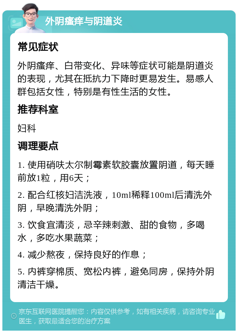 外阴瘙痒与阴道炎 常见症状 外阴瘙痒、白带变化、异味等症状可能是阴道炎的表现，尤其在抵抗力下降时更易发生。易感人群包括女性，特别是有性生活的女性。 推荐科室 妇科 调理要点 1. 使用硝呋太尔制霉素软胶囊放置阴道，每天睡前放1粒，用6天； 2. 配合红核妇洁洗液，10ml稀释100ml后清洗外阴，早晚清洗外阴； 3. 饮食宜清淡，忌辛辣刺激、甜的食物，多喝水，多吃水果蔬菜； 4. 减少熬夜，保持良好的作息； 5. 内裤穿棉质、宽松内裤，避免同房，保持外阴清洁干燥。