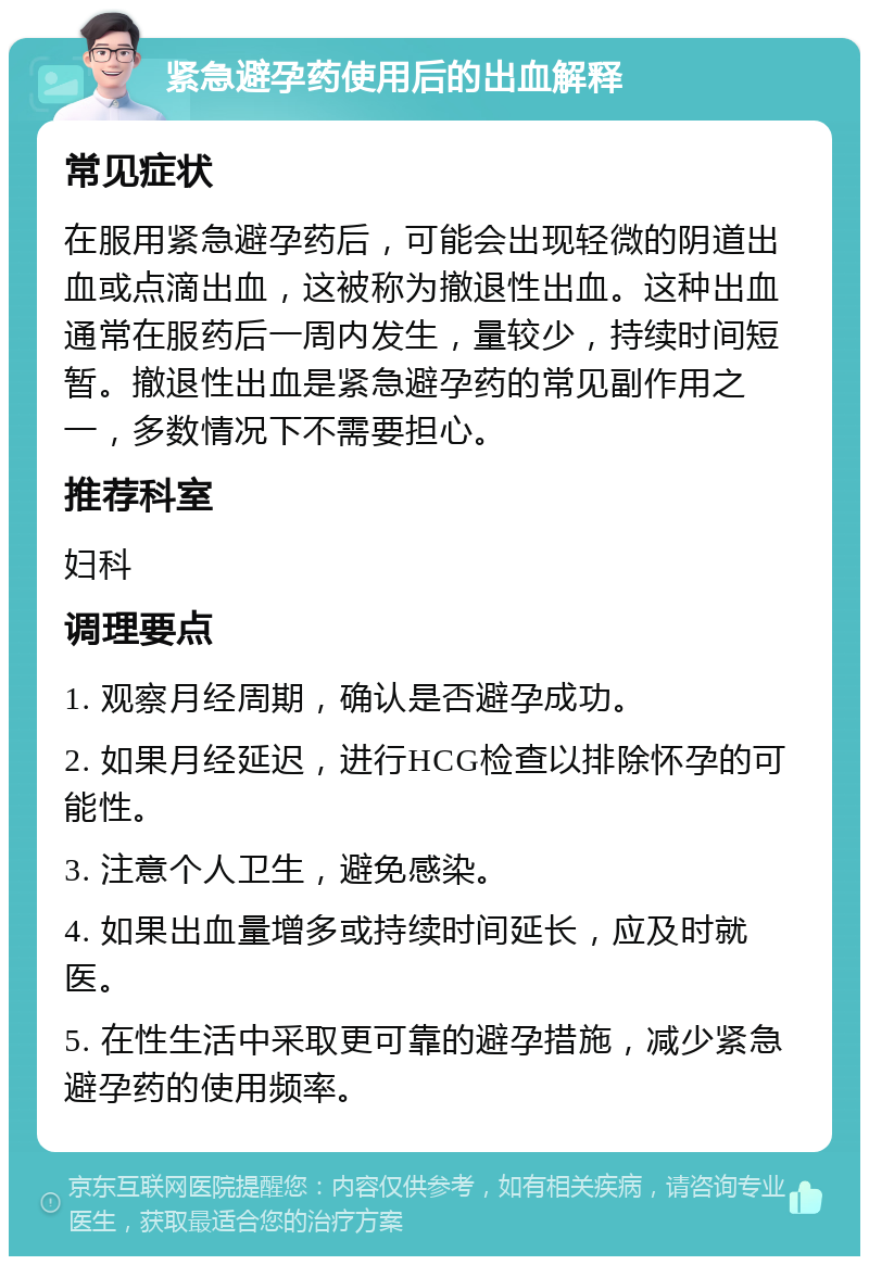 紧急避孕药使用后的出血解释 常见症状 在服用紧急避孕药后，可能会出现轻微的阴道出血或点滴出血，这被称为撤退性出血。这种出血通常在服药后一周内发生，量较少，持续时间短暂。撤退性出血是紧急避孕药的常见副作用之一，多数情况下不需要担心。 推荐科室 妇科 调理要点 1. 观察月经周期，确认是否避孕成功。 2. 如果月经延迟，进行HCG检查以排除怀孕的可能性。 3. 注意个人卫生，避免感染。 4. 如果出血量增多或持续时间延长，应及时就医。 5. 在性生活中采取更可靠的避孕措施，减少紧急避孕药的使用频率。