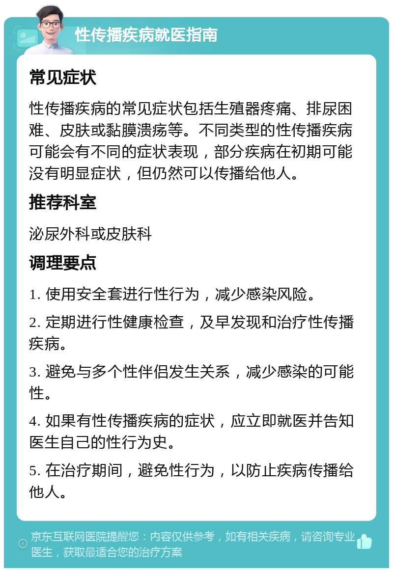 性传播疾病就医指南 常见症状 性传播疾病的常见症状包括生殖器疼痛、排尿困难、皮肤或黏膜溃疡等。不同类型的性传播疾病可能会有不同的症状表现，部分疾病在初期可能没有明显症状，但仍然可以传播给他人。 推荐科室 泌尿外科或皮肤科 调理要点 1. 使用安全套进行性行为，减少感染风险。 2. 定期进行性健康检查，及早发现和治疗性传播疾病。 3. 避免与多个性伴侣发生关系，减少感染的可能性。 4. 如果有性传播疾病的症状，应立即就医并告知医生自己的性行为史。 5. 在治疗期间，避免性行为，以防止疾病传播给他人。